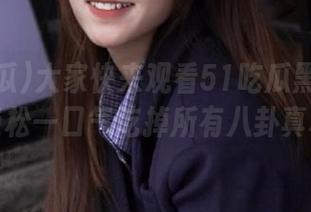 大家快来观看51吃瓜黑料报道，轻松一口气吃掉所有八卦真相！