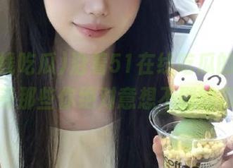 沿着51在线吃瓜的线路，感受那些你绝对意想不到的瓜！