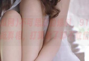 不可思议的爆料，91吃瓜网直抵真相，打算看了却不敢信？