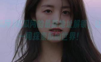 吃瓜网的最新地址解锁，让我们一同探索瓜的世界！